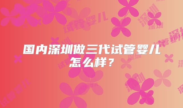 国内深圳做三代试管婴儿怎么样？