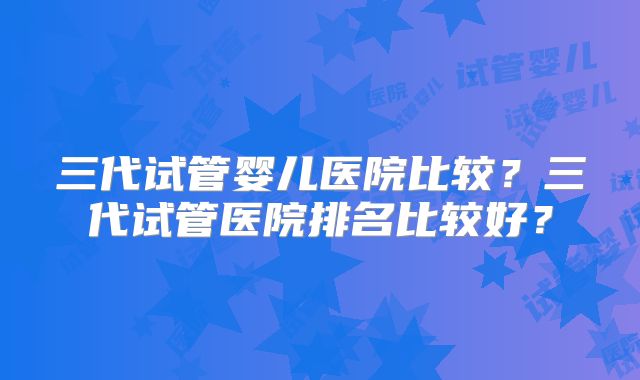 三代试管婴儿医院比较？三代试管医院排名比较好？
