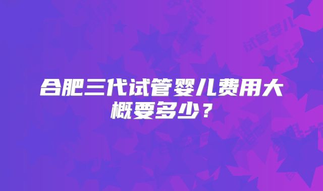 合肥三代试管婴儿费用大概要多少？