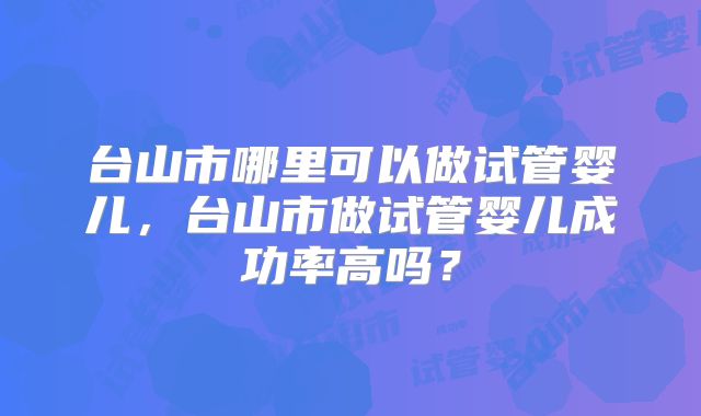 台山市哪里可以做试管婴儿，台山市做试管婴儿成功率高吗？