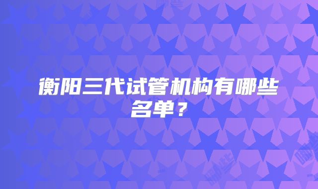 衡阳三代试管机构有哪些名单？