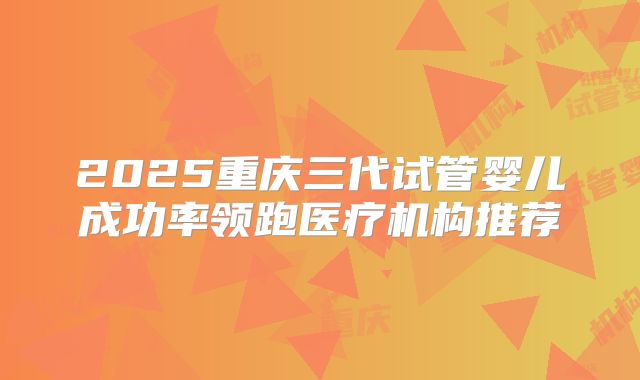 2025重庆三代试管婴儿成功率领跑医疗机构推荐