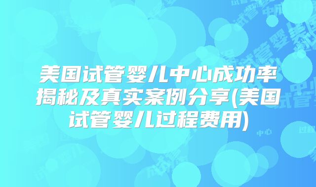美国试管婴儿中心成功率揭秘及真实案例分享(美国试管婴儿过程费用)