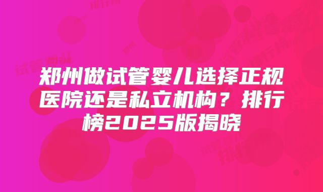 郑州做试管婴儿选择正规医院还是私立机构？排行榜2025版揭晓
