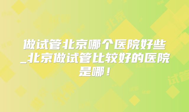 做试管北京哪个医院好些_北京做试管比较好的医院是哪!