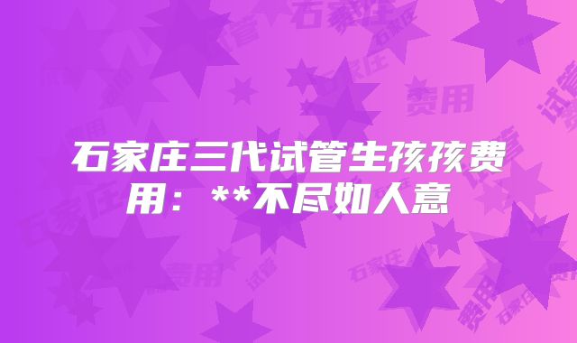 石家庄三代试管生孩孩费用:**不尽如人意
