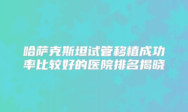 哈萨克斯坦试管移植成功率比较好的医院排名揭晓