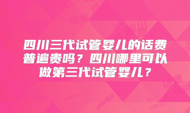 四川三代试管婴儿的话费普遍贵吗？四川哪里可以做第三代试管婴儿？
