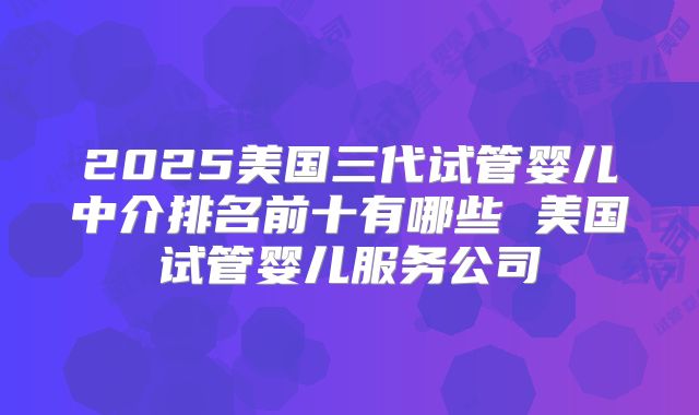 2025美国三代试管婴儿中介排名前十有哪些 美国试管婴儿服务公司