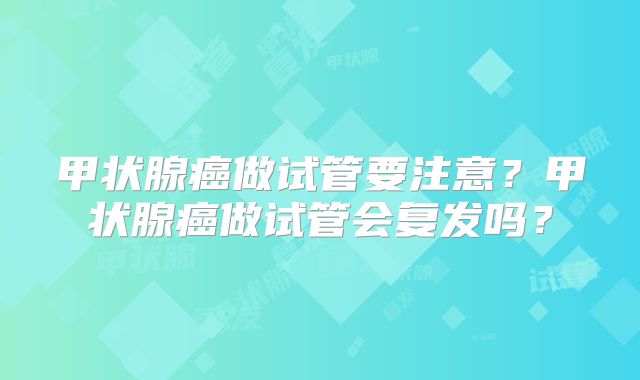 甲状腺癌做试管要注意？甲状腺癌做试管会复发吗？