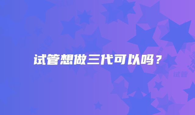 试管想做三代可以吗？
