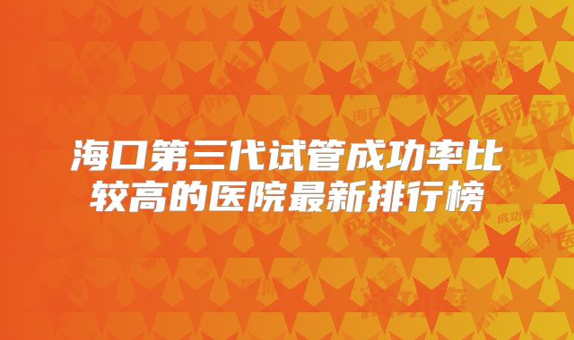 海口第三代试管成功率比较高的医院最新排行榜