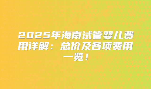 2025年海南试管婴儿费用详解：总价及各项费用一览！