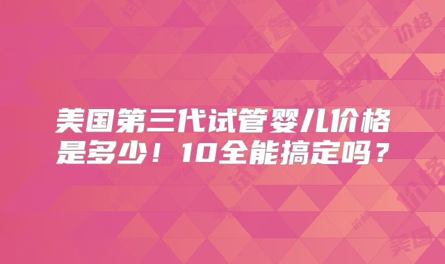 美国第三代试管婴儿价格是多少！10全能搞定吗？