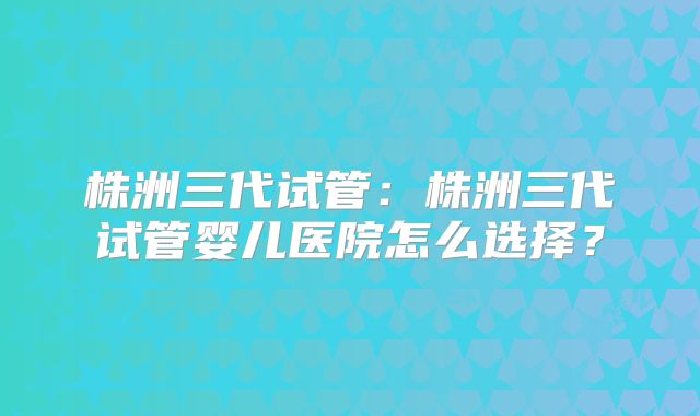 株洲三代试管:株洲三代试管婴儿医院怎么选择?