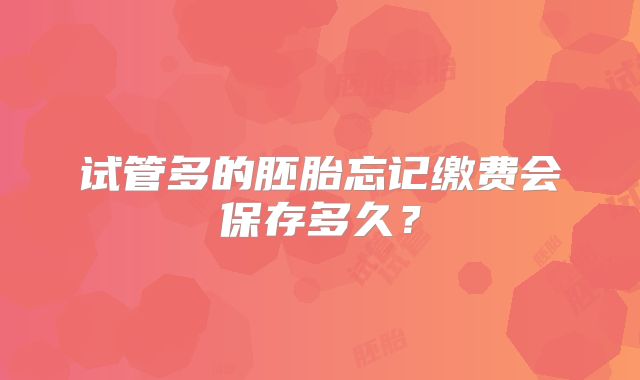 试管多的胚胎忘记缴费会保存多久?