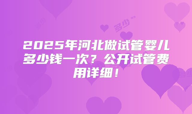 2025年河北做试管婴儿多少钱一次？公开试管费用详细！