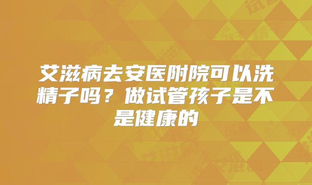 艾滋病去安医附院可以洗精子吗？做试管孩子是不是健康的