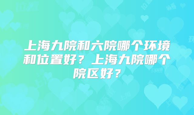 上海九院和六院哪个环境和位置好？上海九院哪个院区好？