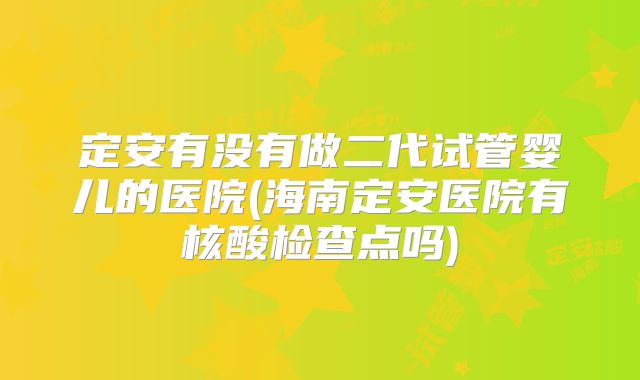 定安有没有做二代试管婴儿的医院(海南定安医院有核酸检查点吗)