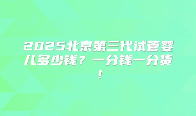 2025北京第三代试管婴儿多少钱？一分钱一分货！
