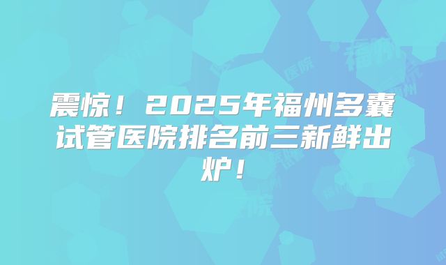 震惊！2025年福州多囊试管医院排名前三新鲜出炉！