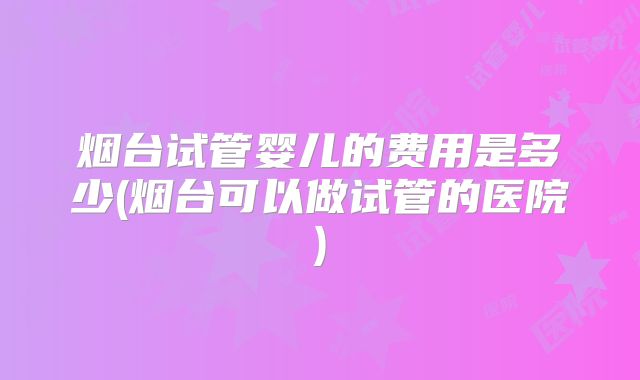 烟台试管婴儿的费用是多少(烟台可以做试管的医院)