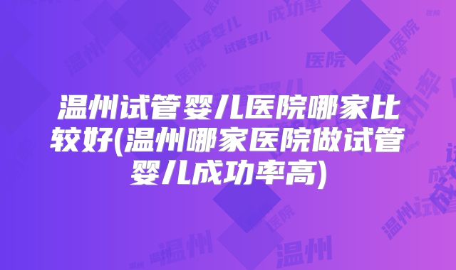 温州试管婴儿医院哪家比较好(温州哪家医院做试管婴儿成功率高)