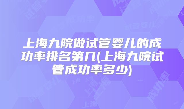 上海九院做试管婴儿的成功率排名第几(上海九院试管成功率多少)