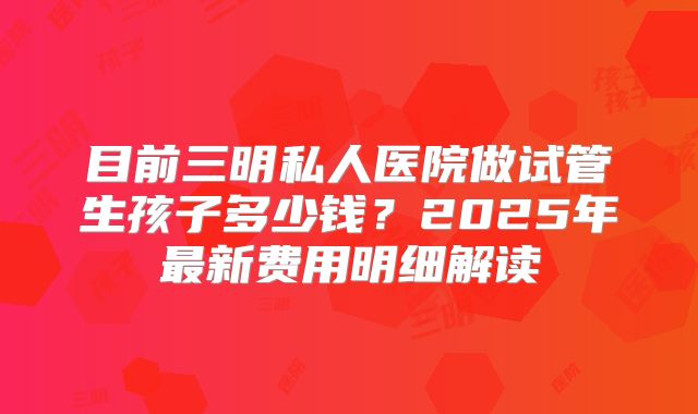 目前三明私人医院做试管生孩子多少钱？2025年最新费用明细解读