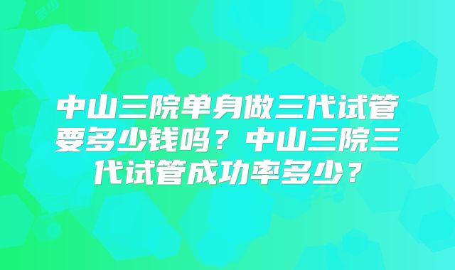 中山三院单身做三代试管要多少钱吗?中山三院三代试管成功率多少?