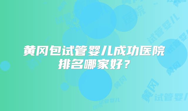 黄冈包试管婴儿成功医院排名哪家好?