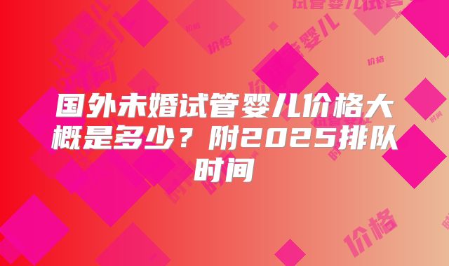 国外未婚试管婴儿价格大概是多少？附2025排队时间