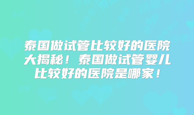 泰国做试管比较好的医院大揭秘!泰国做试管婴儿比较好的医院是哪家!