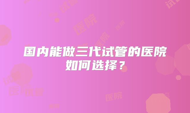 国内能做三代试管的医院如何选择？