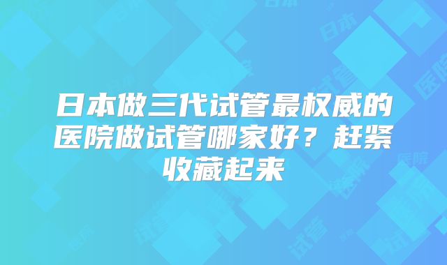日本做三代试管最权威的医院做试管哪家好？赶紧收藏起来
