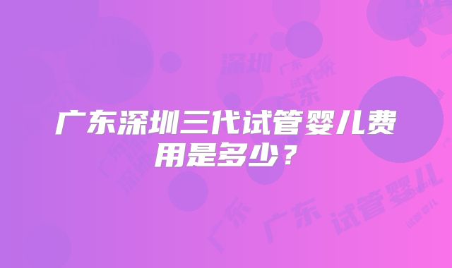广东深圳三代试管婴儿费用是多少?