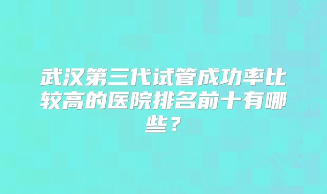 武汉第三代试管成功率比较高的医院排名前十有哪些？