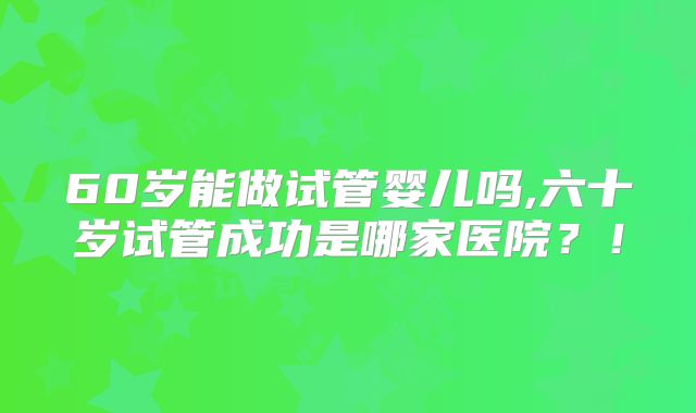 60岁能做试管婴儿吗,六十岁试管成功是哪家医院？！
