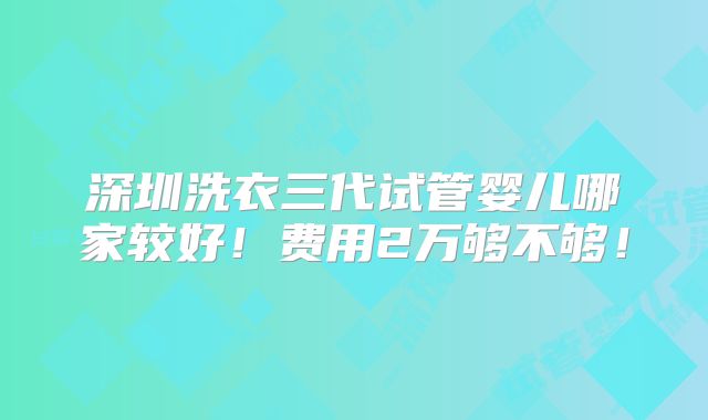 深圳洗衣三代试管婴儿哪家较好！费用2万够不够！