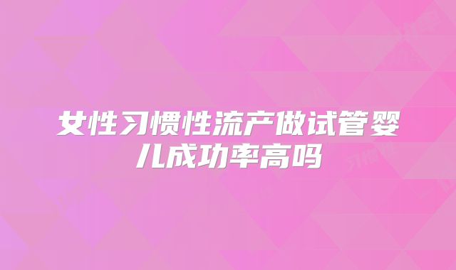 女性习惯性流产做试管婴儿成功率高吗