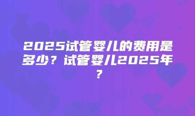 2025试管婴儿的费用是多少？试管婴儿2025年？