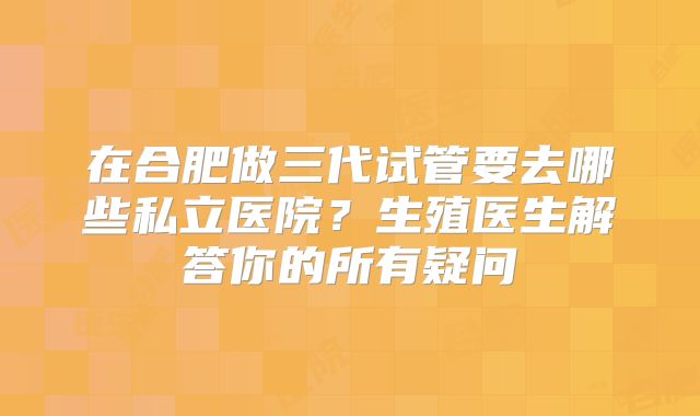 在合肥做三代试管要去哪些私立医院?生殖医生解答你的所有疑问