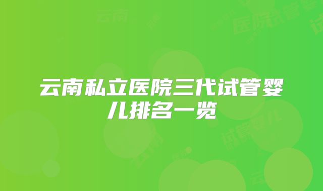 云南私立医院三代试管婴儿排名一览