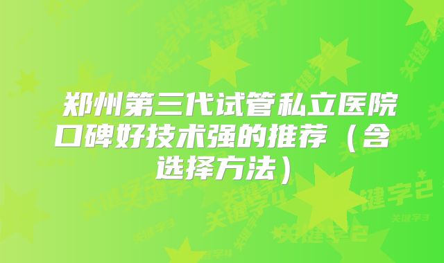 郑州第三代试管私立医院口碑好技术强的推荐(含选择方法)