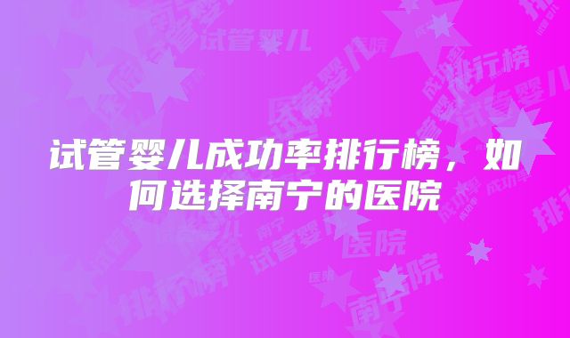 试管婴儿成功率排行榜，如何选择南宁的医院