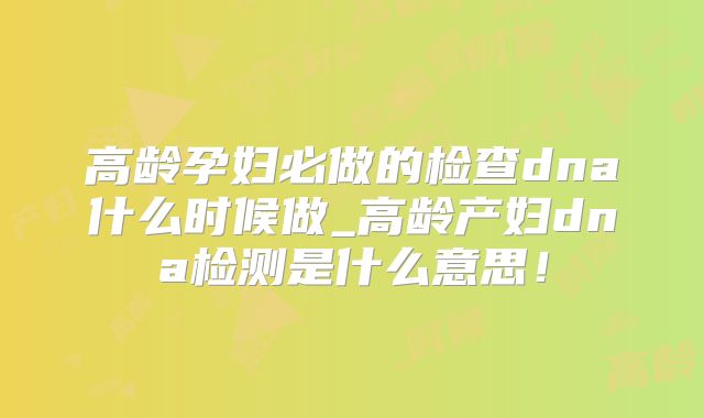 高龄孕妇必做的检查dna什么时候做_高龄产妇dna检测是什么意思!