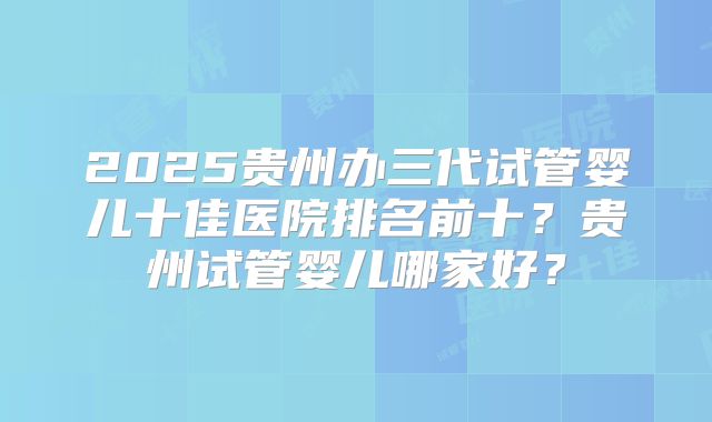 2025贵州办三代试管婴儿十佳医院排名前十？贵州试管婴儿哪家好？