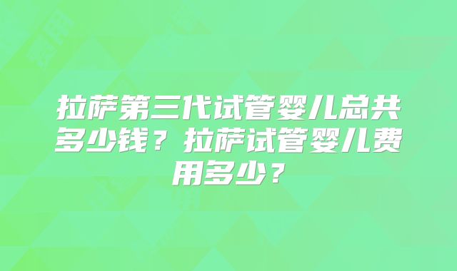 拉萨第三代试管婴儿总共多少钱？拉萨试管婴儿费用多少？