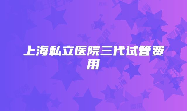 上海私立医院三代试管费用